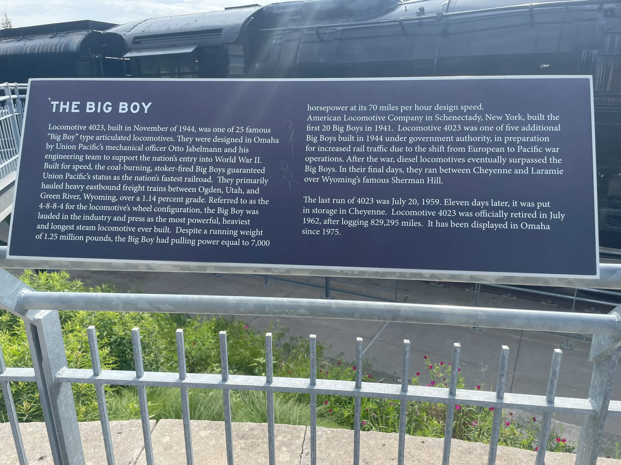 THE BIG BOY Locomotive 4023, built in November of 1944, was one of 25 famous "Big Boy" type articulated locomotives. They were designed in Omaha by Union Pacific's mechanical officer Otto Jabelmann and his engineering team to support the nation's entry into World War II. Built for speed, the coal-burning, stoker-fired Big Boys guaranteed Union Pacific's status as the nation's fastest railroad. They primarily hauled heavy eastbound freight trains between Ogden, Utah, and Green River, Wyoming, over a 1.14 percent grade. Referred to as the 4-8-8-4 for the locomotives wheel configuration, the Big Boy was lauded in the industry and press as the most powerful, heaviest and longest steam locomotive ever built. Despite a running weight of 1.25 million pounds, the Big Boy had pulling power equal to 7,000 horsepower at its 70 miles per hour design speed. American Locomotive Company in Schenectady, New York, built the first 20 Big Boys in 1941. Locomotive 4023 was one of five additional Big Boys built in 1944 under government authority, in preparation for increased rail traffic due to the shift from European to Pacific war operations. After the war, diesel locomotives eventually surpassed the Big Boys. In their final days, they ran between Cheyenne and Laramie over Wyoming's famous Sherman Hill. The last run of 4023 was July 20, 1959. Eleven days later, it was put in storage in Cheyenne. Locomotive 4023 was officially retired in July 1962, after logging 829,295 miles. It has been displayed in Omaha since 1975.